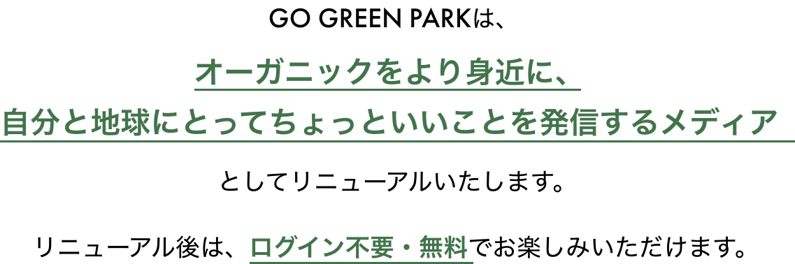 GO GREEEN PARKは、オーガニックをより身近に、自分と地球にとってちょっといいことを発信するメディアとしてリニューアルいたします。リニューアル後は、ログイン不要・無料でお楽しみいただけます。